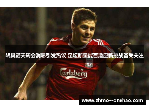 胡桑诺夫转会消息引发热议 足坛新星能否适应新挑战备受关注