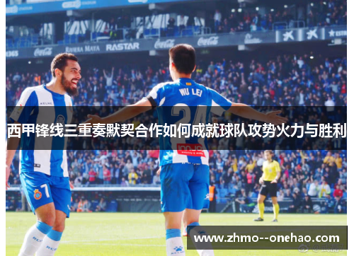 西甲锋线三重奏默契合作如何成就球队攻势火力与胜利