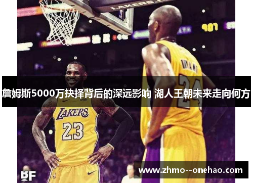 詹姆斯5000万抉择背后的深远影响 湖人王朝未来走向何方