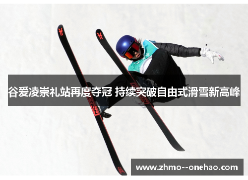 谷爱凌崇礼站再度夺冠 持续突破自由式滑雪新高峰