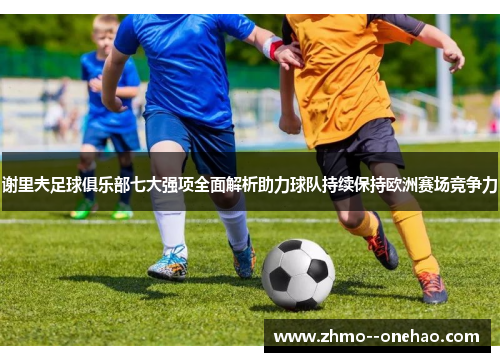 谢里夫足球俱乐部七大强项全面解析助力球队持续保持欧洲赛场竞争力