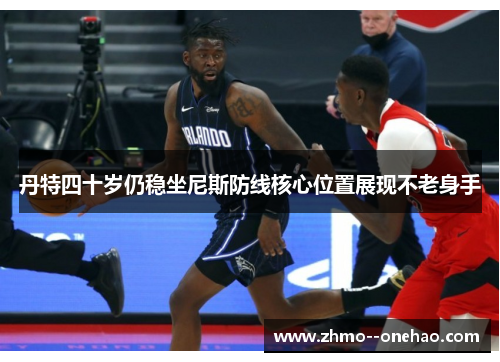 丹特四十岁仍稳坐尼斯防线核心位置展现不老身手 丹特四十岁仍稳坐尼斯防线核心位置展现不老身手