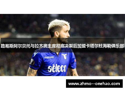 路易斯阿尔贝托与拉齐奥主席彻底决裂后加盟卡塔尔杜海勒俱乐部