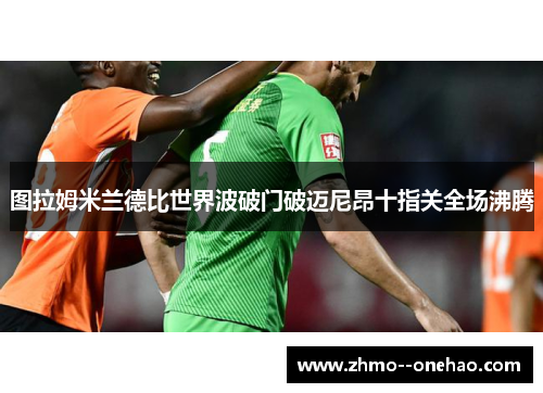 图拉姆米兰德比世界波破门破迈尼昂十指关全场沸腾