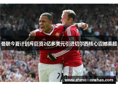 曼联今夏计划斥巨资2亿多美元引进切尔西核心震撼英超 曼联今夏计划斥巨资2亿多美元引进切尔西核心震撼英超
