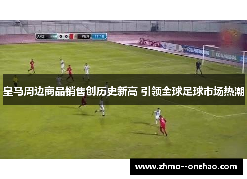 皇马周边商品销售创历史新高 引领全球足球市场热潮 皇马周边商品销售创历史新高 引领全球足球市场热潮